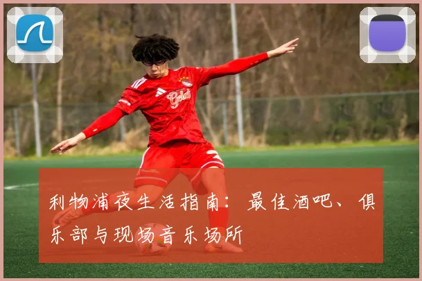 利物浦夜生活指南:最佳酒吧、俱乐部与现场音乐场所
