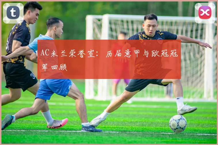 AC米兰荣誉室:历届意甲与欧冠冠军回顾