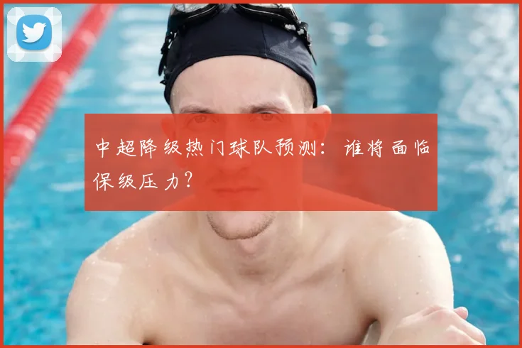 中超降级热门球队预测:谁将面临保级压力?