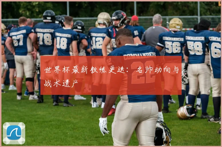 世界杯最新教练更迭：名帅动向与战术遗产