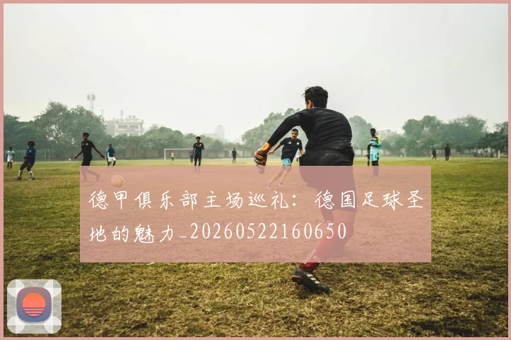 德甲俱乐部主场巡礼:德国足球圣地的魅力_20260522160650