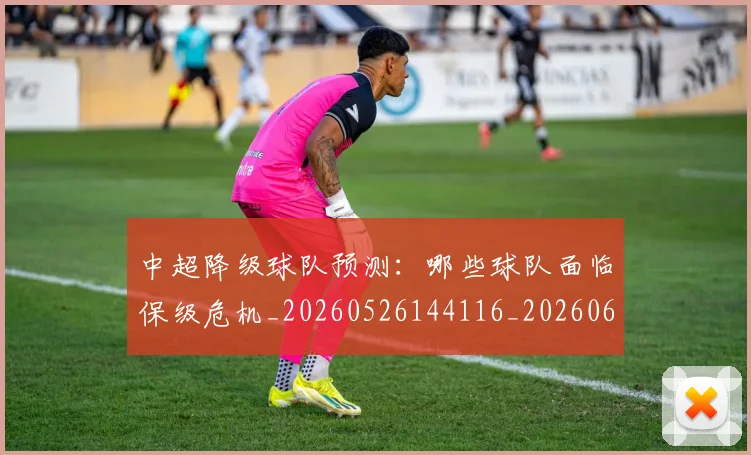 中超降级球队预测:哪些球队面临保级危机_20260526144116_20260608142629