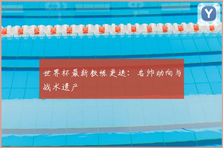 世界杯最新教练更迭：名帅动向与战术遗产